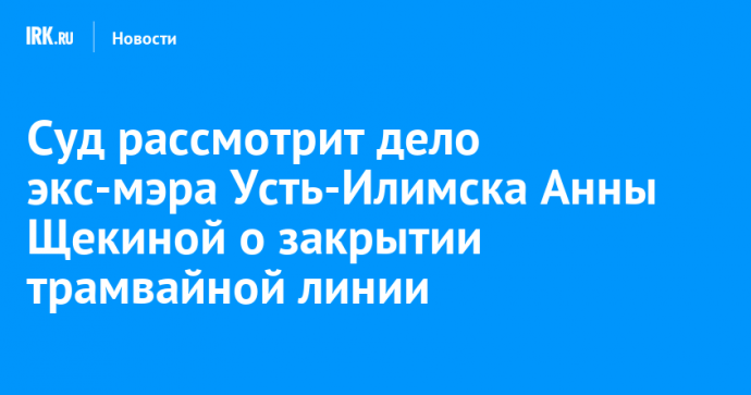 Суд рассмотрит дело экс-мэра Усть-Илимска Анны Щекиной о закрытии трамвайной линии