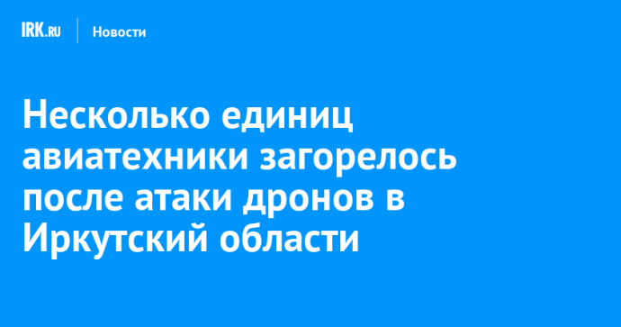 Несколько единиц авиатехники загорелось после атаки дронов в Иркутский и Мурманской областях