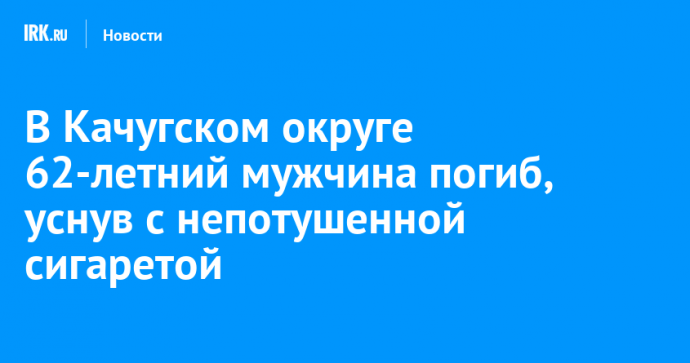 В Качугском округе 62-летний мужчина погиб, уснув с непотушенной сигаретой
