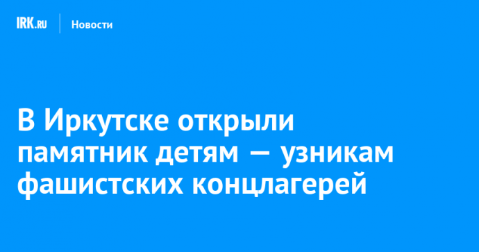 В Иркутске открыли памятник детям — узникам фашистских концлагерей