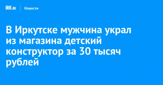 В Иркутске мужчина украл из магазина детский конструктор за 30 тысяч рублей