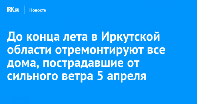 До конца лета в Иркутской области отремонтируют все дома, пострадавшие от сильного ветра 5 апреля