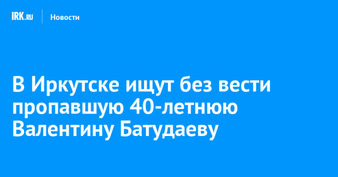 В Иркутске ищут без вести пропавшую 40-летнюю Валентину Батудаеву