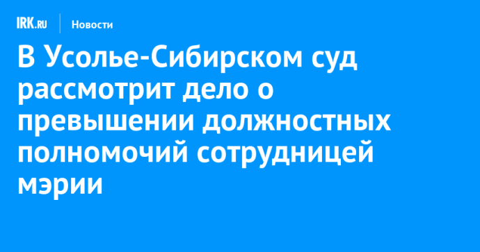 В Усолье-Сибирском суд рассмотрит дело о превышении должностных полномочий сотрудницей мэрии