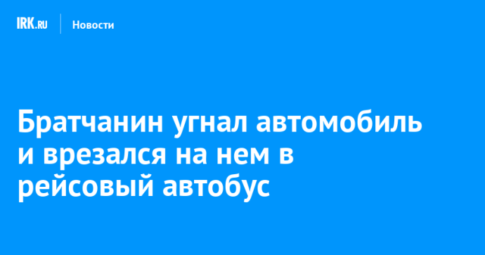 Братчанин угнал автомобиль и врезался на нем в рейсовый автобус