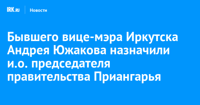 Бывшего вице-мэра Иркутска Андрея Южакова назначили и.о. председателя правительства Приангарья
