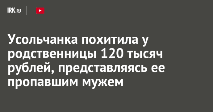 Усольчанка похитила у родственницы 120 тысяч рублей, представляясь ее пропавшим мужем Усольчанка похитила у родственницы 120 тысяч рублей, представляясь ее пропавшим мужем