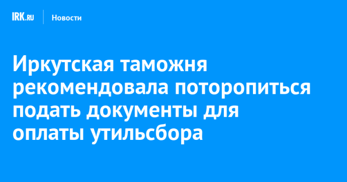 Иркутская таможня рекомендовала поторопиться с подачей документов для оплаты утильсбора