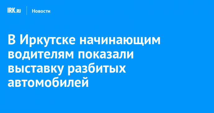 В Иркутске начинающим водителям показали выставку разбитых автомобилей