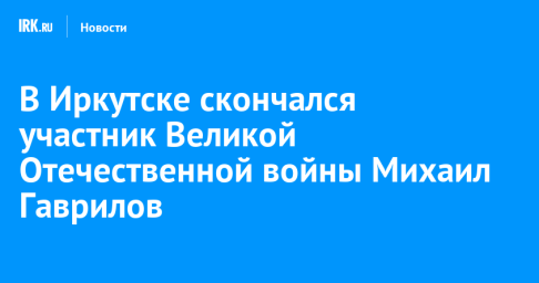 В Иркутске скончался участник Великой Отечественной войны Михаил Гаврилов