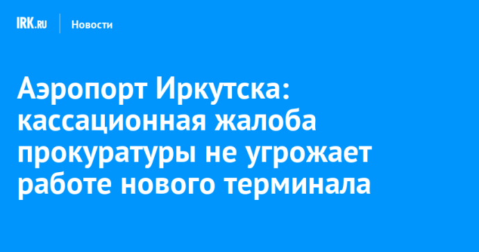 Аэропорт Иркутска: кассационная жалоба прокуратуры не угрожает работе нового терминала