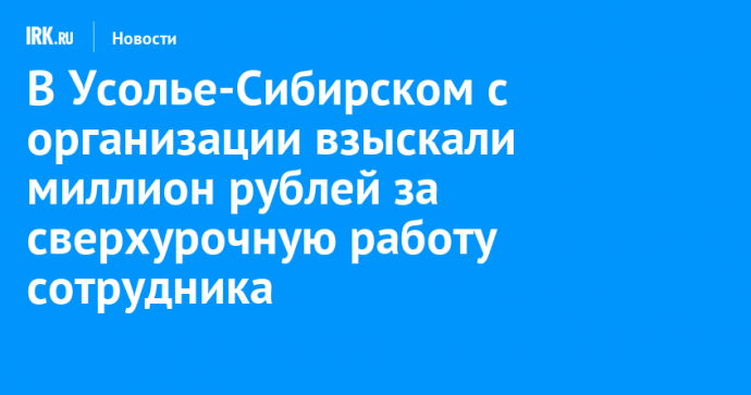 В Усолье-Сибирском с организации взыскали миллион рублей за сверхурочную работу сотрудника
