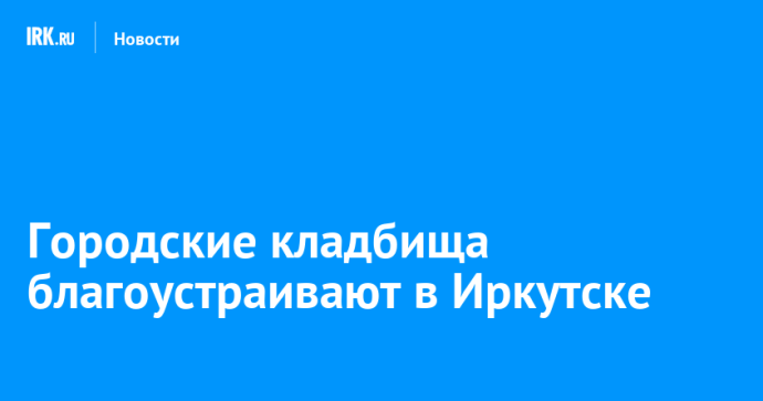 Городские кладбища благоустраивают в Иркутске Городские кладбища благоустраивают в Иркутске