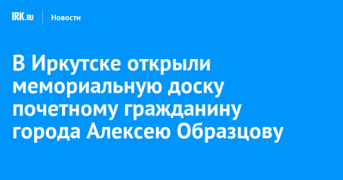 В Иркутске открыли мемориальную доску почетному гражданину города Алексею Образцову
