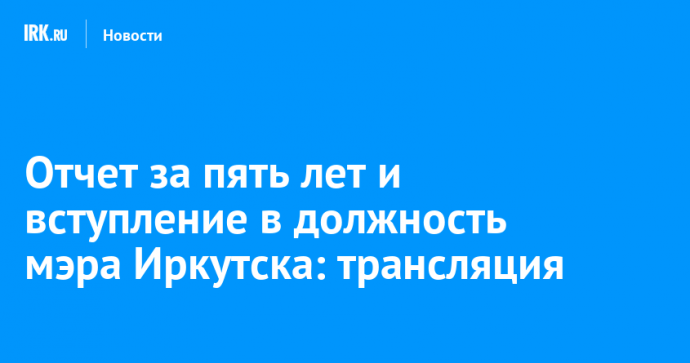 Отчет за пять лет и вступление в должность мэра Иркутска: трансляция