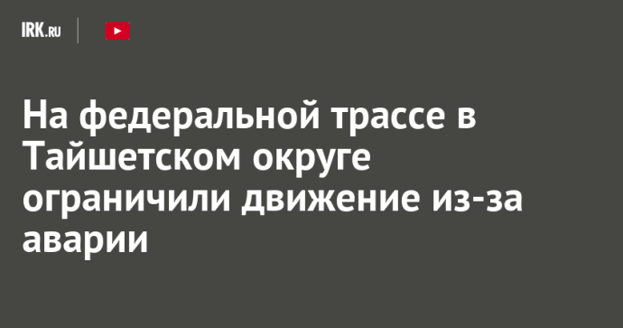 На федеральной трассе в Тайшетском округе ограничили движение из-за аварии