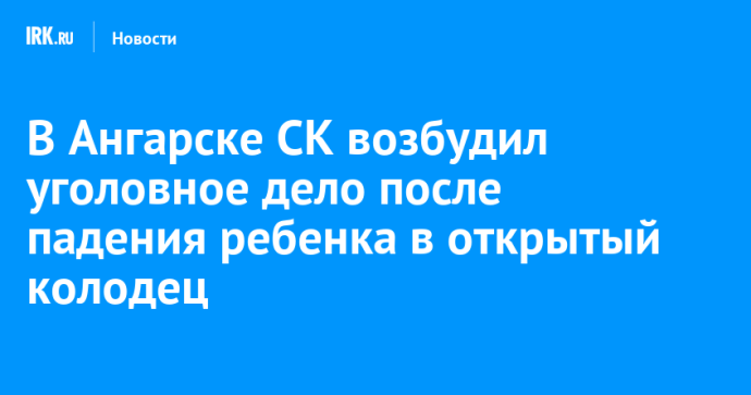 В Ангарске СК возбудил уголовное дело после падения ребенка в открытый колодец