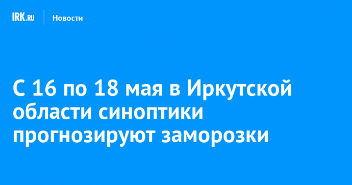 С 16 по 18 мая в Иркутской области синоптики прогнозируют заморозки