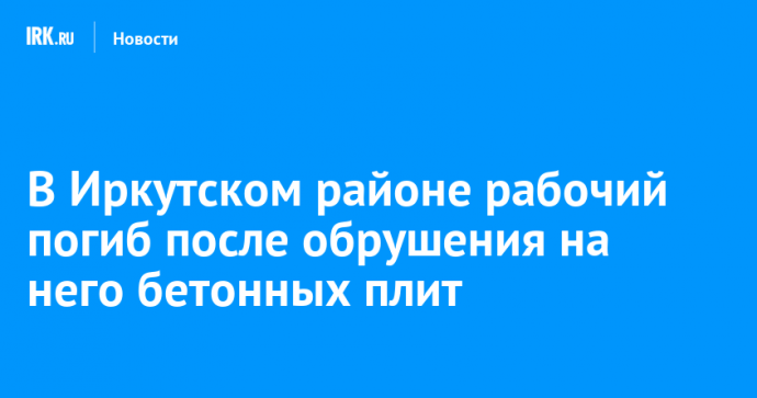 В Иркутском районе рабочий погиб после обрушения на него бетонных плит