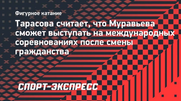 Тарасова считает, что Муравьева сможет выступать на международных соревнованиях после смены гражданства Тарасова считает, что Муравьева сможет выступать на международных соревнованиях после смены гражданства