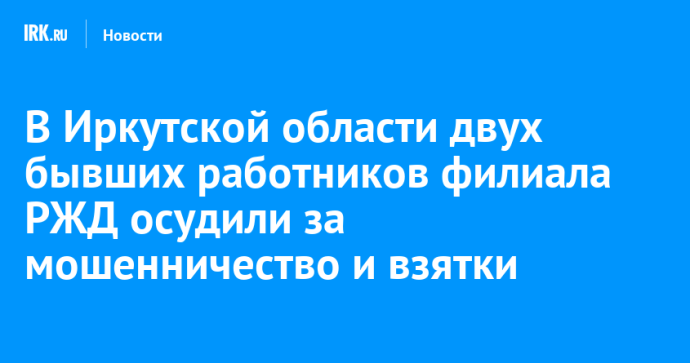 В Иркутской области двух бывших работников филиала РЖД осудили за мошенничество и взятки