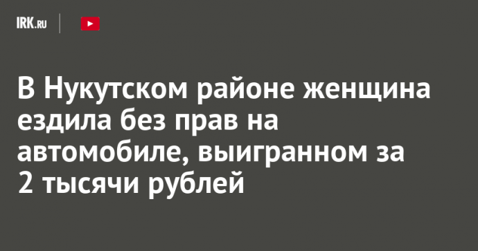 В Нукутском районе женщина ездила без прав на автомобиле, выигранном за 2 тысячи рублей