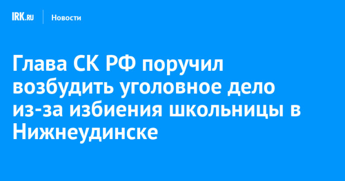 Глава СК РФ поручил возбудить уголовное дело из-за избиения школьницы в Нижнеудинске