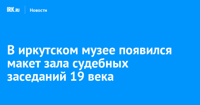 В иркутском музее появился макет зала судебных заседаний 19 века
