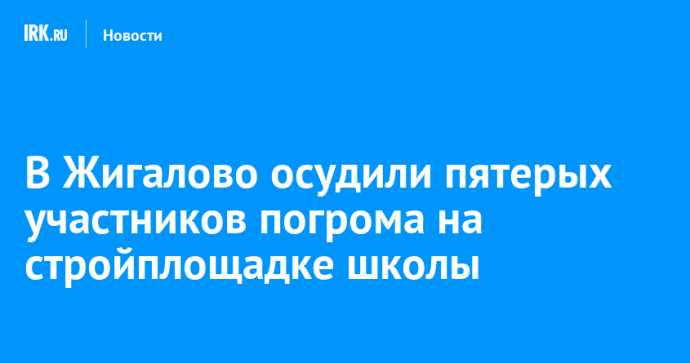 В Жигалово осудили пятерых участников погрома на стройплощадке школы