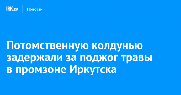 Потомственную колдунью задержали за поджог травы в промзоне Иркутска