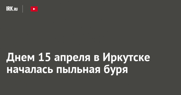 Днем 15 апреля в Иркутске началась пыльная буря