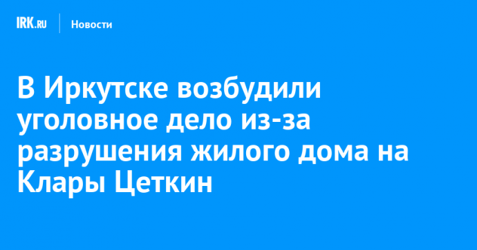 В Иркутске возбудили уголовное дело из-за разрушения жилого дома на Клары Цеткин