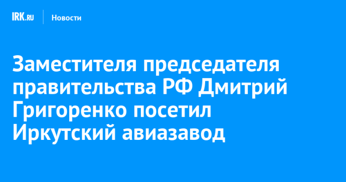 Заместителя председателя правительства РФ Дмитрий Григоренко посетил Иркутский авиазавод