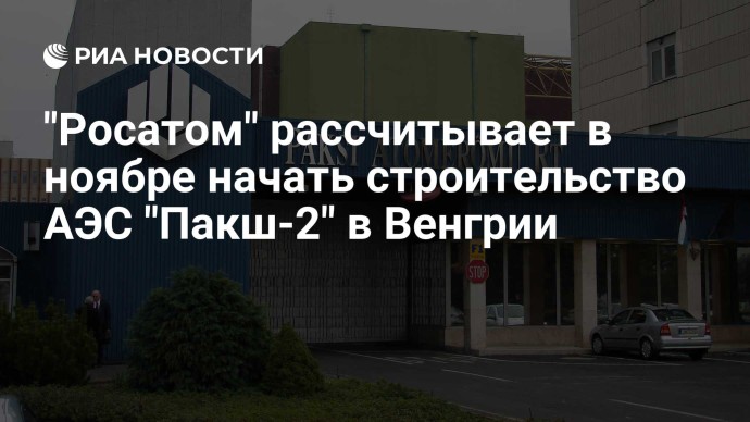 "Росатом" рассчитывает в ноябре начать строительство АЭС "Пакш-2" в Венгрии