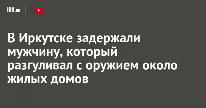 В Иркутске задержали мужчину, который разгуливал с оружием около жилых домов