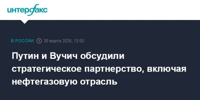 Путин и Вучич обсудили стратегическое партнерство, включая нефтегазовую отрасль