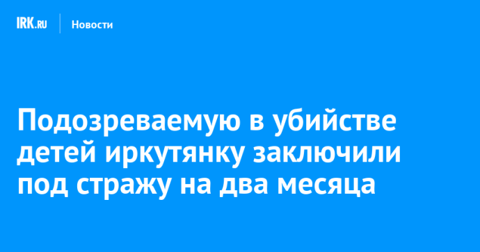 Подозреваемую в убийстве детей иркутянку заключили под стражу на два месяца
