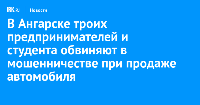 В Ангарске троих предпринимателей и студента обвиняют в мошенничестве при продаже автомобиля