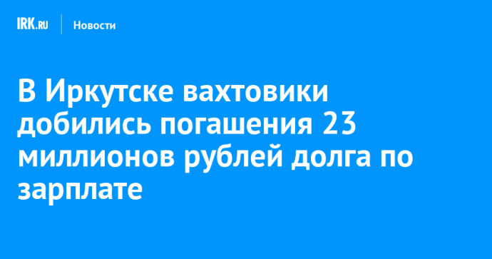 В Иркутске вахтовики добились погашения 23 миллионов рублей долга по зарплате