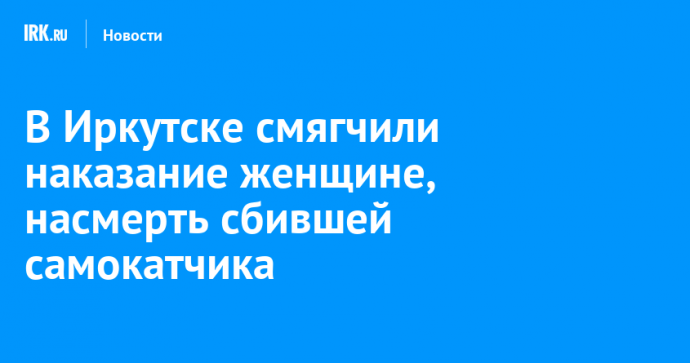 В Иркутске смягчили наказание женщине, насмерть сбившей самокатчика