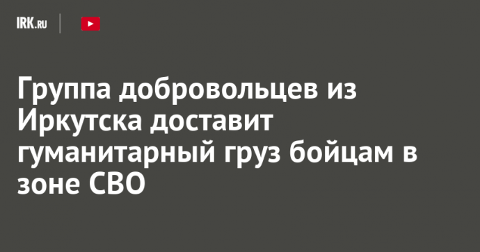 Группа добровольцев из Иркутска доставит гуманитарный груз бойцам в зоне СВО