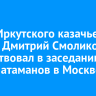 Глава Иркутского казачьего войска Дмитрий Смоликов поучаствовал в заседании совета атаманов в Москве