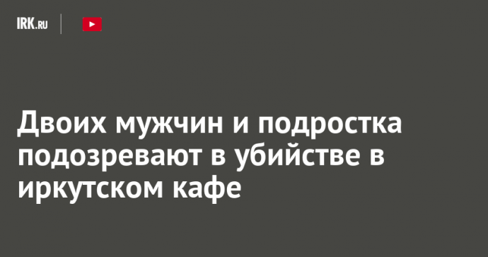 Двоих мужчин и подростка подозревают в убийстве в иркутском кафе