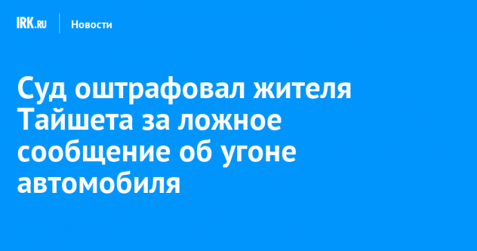 Суд оштрафовал жителя Тайшета за ложное сообщение об угоне автомобиля