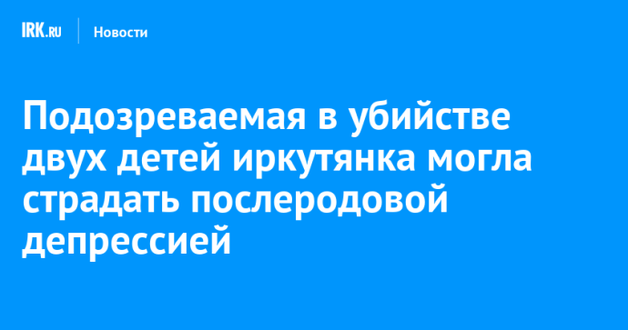 Подозреваемая в убийстве двух детей иркутянка могла страдать послеродовой депрессией