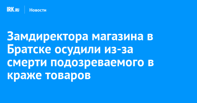 Замдиректора магазина в Братске осудили из-за смерти подозреваемого в краже товаров