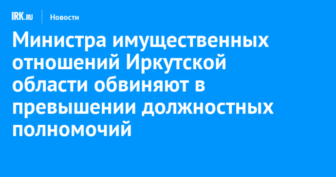 Министра имущественных отношений Иркутской области обвиняют в превышении должностных полномочий