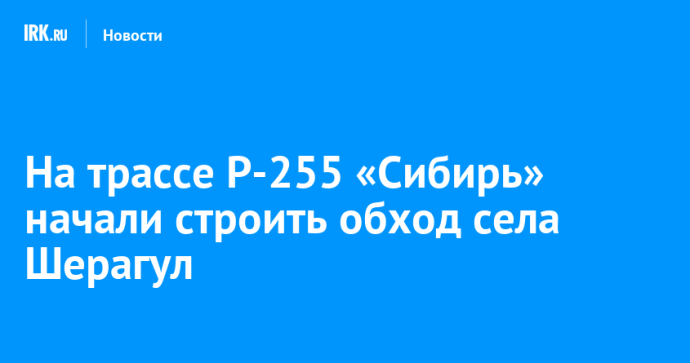 На трассе Р-255 «Сибирь» начали строить обход села Шерагул