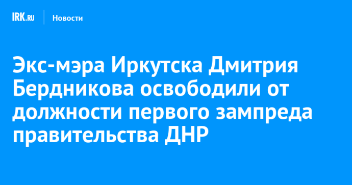 Экс-мэра Иркутска Дмитрия Бердникова освободили от должности первого зампреда правительства ДНР