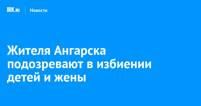 Жителя Ангарска подозревают в избиении детей и жены